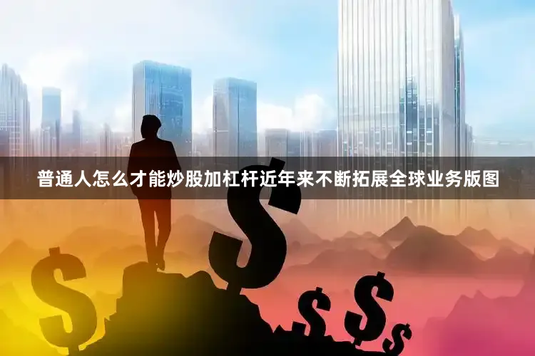 普通人怎么才能炒股加杠杆近年来不断拓展全球业务版图