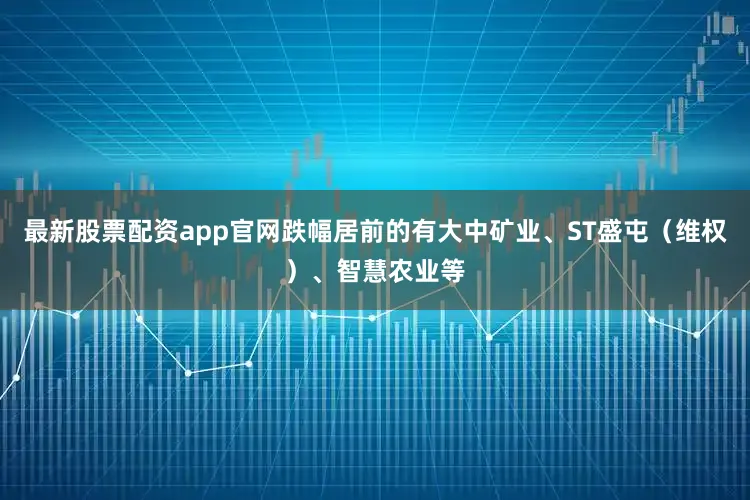 最新股票配资app官网跌幅居前的有大中矿业、ST盛屯（维权）、智慧农业等