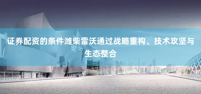 证券配资的条件潍柴雷沃通过战略重构、技术攻坚与生态整合