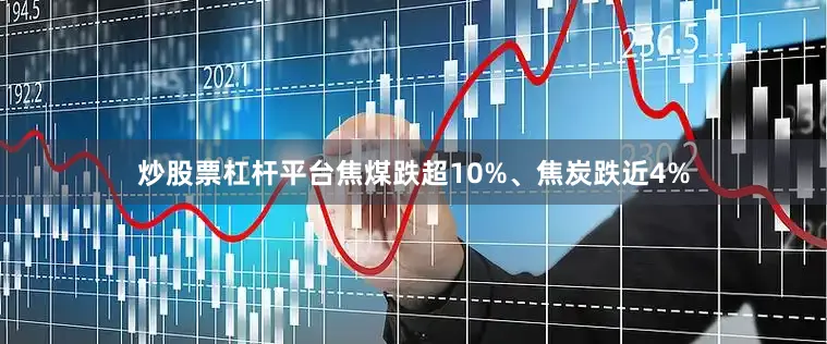炒股票杠杆平台焦煤跌超10%、焦炭跌近4%