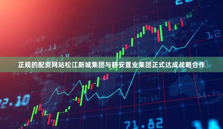 正规的配资网站松江新城集团与静安置业集团正式达成战略合作