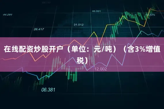 在线配资炒股开户（单位：元/吨）（含3%增值税）