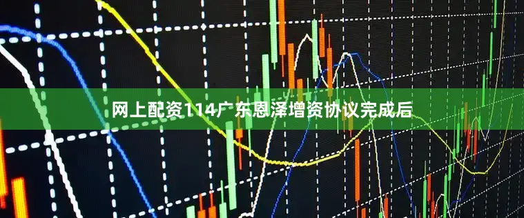 网上配资114广东恩泽增资协议完成后