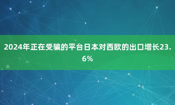 2024年正在受骗的平台日本对西欧的出口增长23.6%