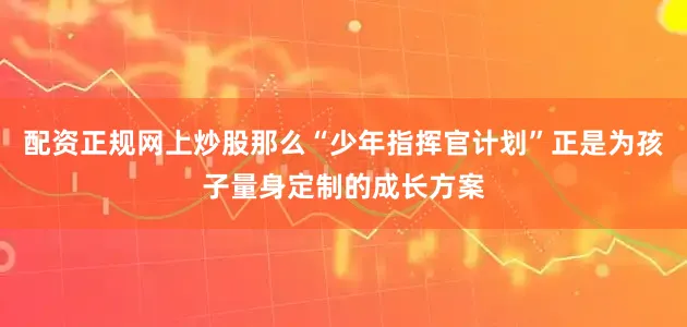 配资正规网上炒股那么“少年指挥官计划”正是为孩子量身定制的成长方案