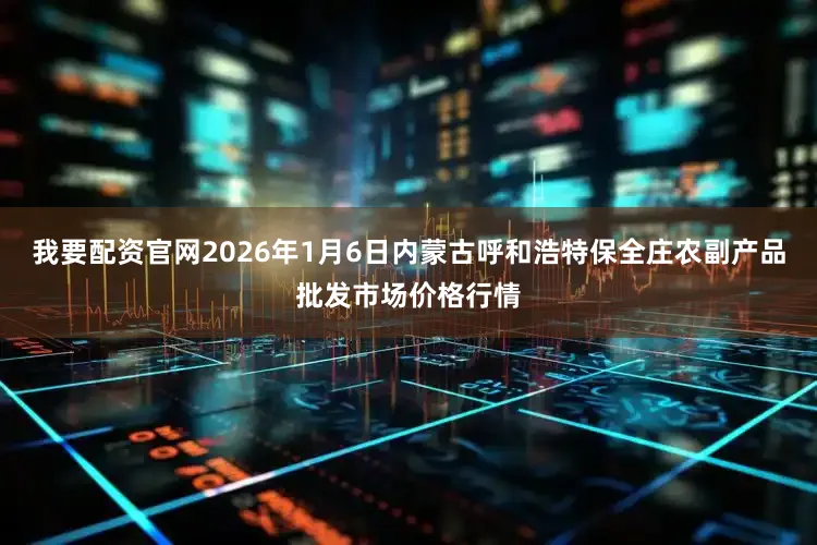 我要配资官网2026年1月6日内蒙古呼和浩特保全庄农副产品批发市场价格行情