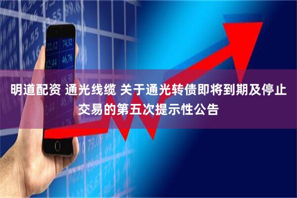 明道配资 通光线缆 关于通光转债即将到期及停止交易的第五次提示性公告