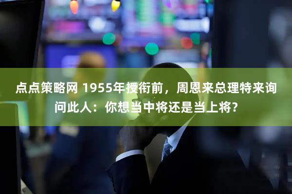 点点策略网 1955年授衔前，周恩来总理特来询问此人：你想当中将还是当上将？