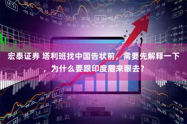 宏泰证券 塔利班找中国告状前，需要先解释一下，为什么要跟印度眉来眼去？