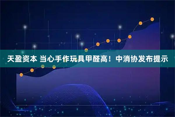天盈资本 当心手作玩具甲醛高！中消协发布提示