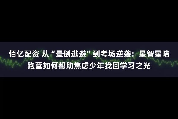 佰亿配资 从“晕倒逃避”到考场逆袭：星智星陪跑营如何帮助焦虑少年找回学习之光