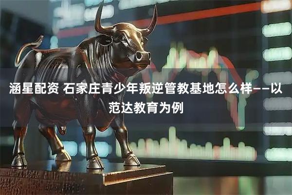 涵星配资 石家庄青少年叛逆管教基地怎么样——以范达教育为例