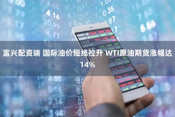 富兴配资端 国际油价短线拉升 WTI原油期货涨幅达14%