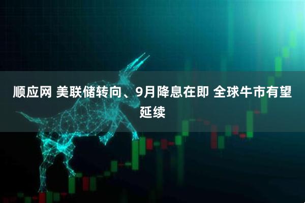 顺应网 美联储转向、9月降息在即 全球牛市有望延续