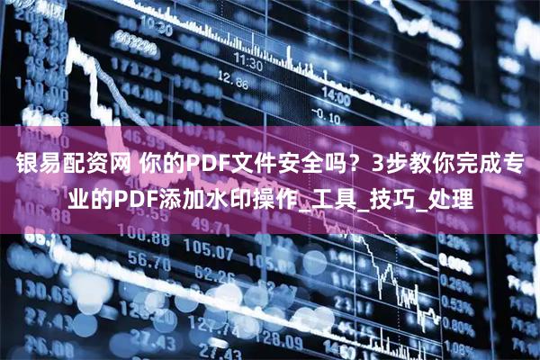银易配资网 你的PDF文件安全吗？3步教你完成专业的PDF添加水印操作_工具_技巧_处理