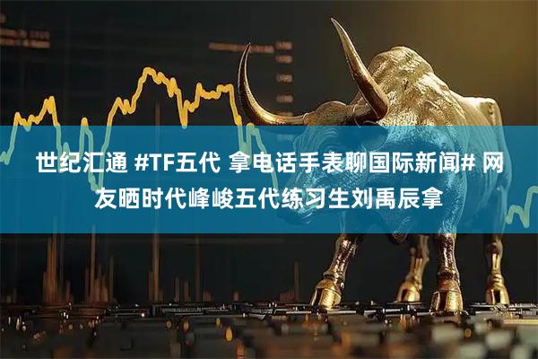 世纪汇通 #TF五代 拿电话手表聊国际新闻# 网友晒时代峰峻五代练习生刘禹辰拿