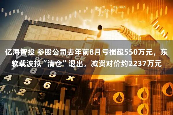 亿海智投 参股公司去年前8月亏损超550万元，东软载波拟“清仓”退出，减资对价约2237万元