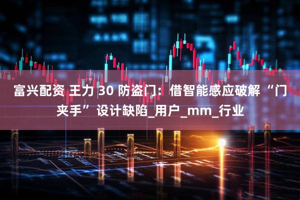 富兴配资 王力 30 防盗门：借智能感应破解 “门夹手” 设计缺陷_用户_mm_行业