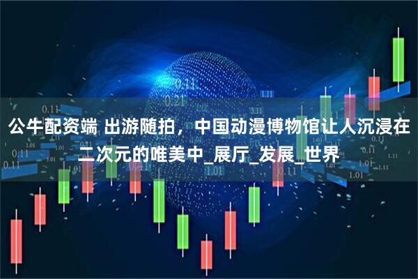 公牛配资端 出游随拍，中国动漫博物馆让人沉浸在二次元的唯美中_展厅_发展_世界