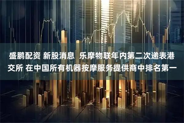 盛鹏配资 新股消息  乐摩物联年内第二次递表港交所 在中国所有机器按摩服务提供商中排名第一