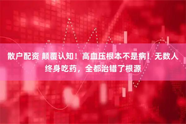散户配资 颠覆认知！高血压根本不是病！无数人终身吃药，全都治错了根源