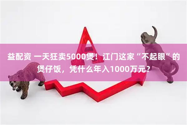 益配资 一天狂卖5000煲！江门这家“不起眼”的煲仔饭，凭什么年入1000万元？