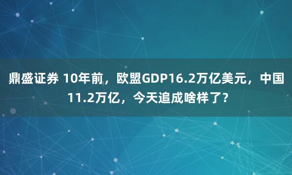 鼎盛证券 10年前，欧盟GDP16.2万亿美元，中国 11.2万亿，今天追成啥样了？