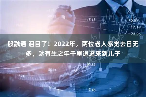 股融通 泪目了！2022年，两位老人感觉去日无多，趁有生之年千里迢迢来到儿子